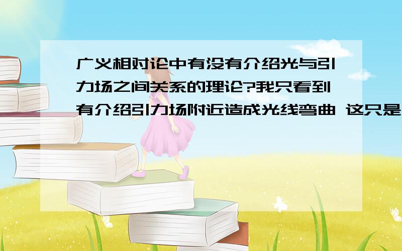 广义相对论中有没有介绍光与引力场之间关系的理论?我只看到有介绍引力场附近造成光线弯曲 这只是广义相对论的一个证据 广义相对论到底有没有说到光与重力场之间关系是怎样的呢?如果