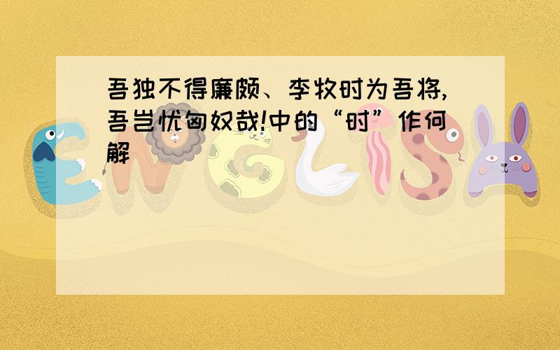 吾独不得廉颇、李牧时为吾将,吾岂忧匈奴哉!中的“时”作何解