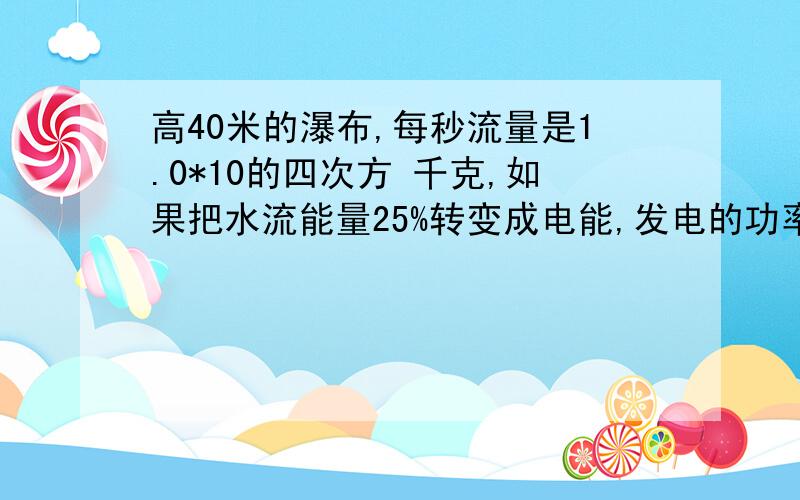 高40米的瀑布,每秒流量是1.0*10的四次方 千克,如果把水流能量25%转变成电能,发电的功率有多大?详细步骤·    急用