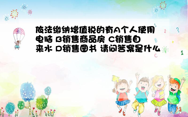 依法缴纳增值税的有A个人使用电脑 B销售商品房 C销售自来水 D销售图书 请问答案是什么