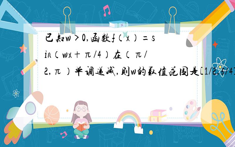 已知w>0,函数f（x）=sin（wx+π/4）在（π/2,π）单调递减,则w的取值范围是[1/2,5/4]