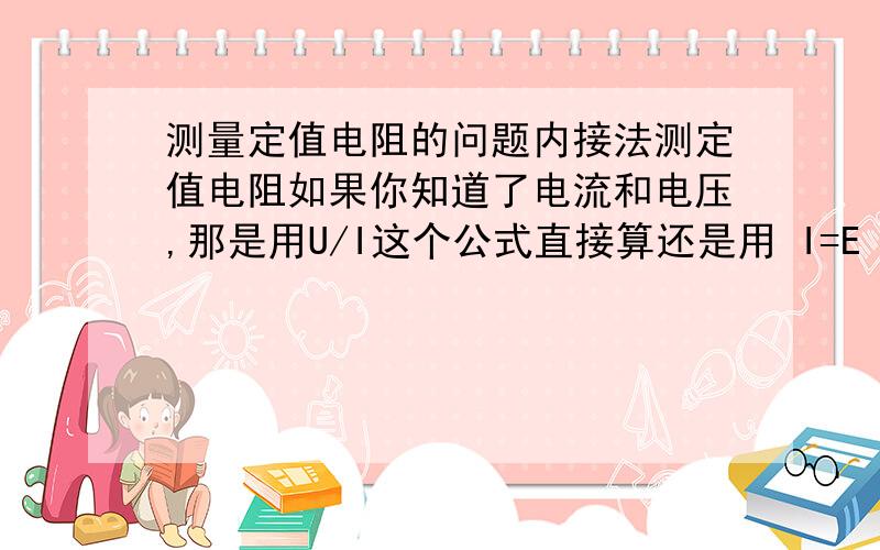 测量定值电阻的问题内接法测定值电阻如果你知道了电流和电压,那是用U/I这个公式直接算还是用 I=E（R+r）我做这个题写着电动势有电阻,但是他写着通过定制电阻的电压和电流都为1.2,这一除