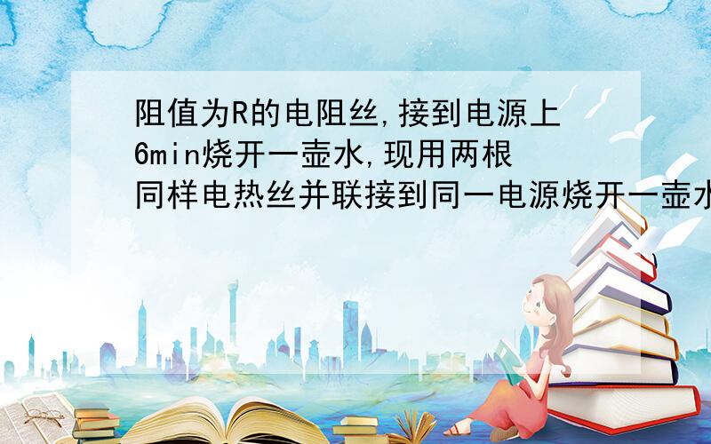 阻值为R的电阻丝,接到电源上6min烧开一壶水,现用两根同样电热丝并联接到同一电源烧开一壶水需要