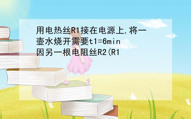 用电热丝R1接在电源上,将一壶水烧开需要t1=6min 因另一根电阻丝R2(R1