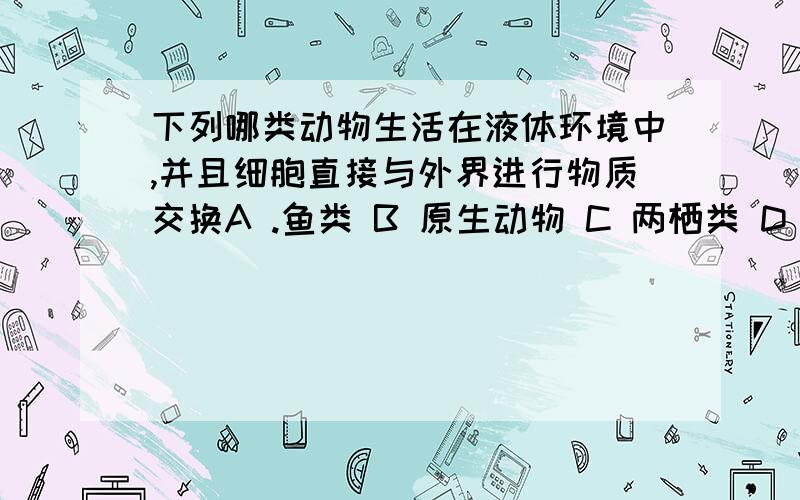 下列哪类动物生活在液体环境中,并且细胞直接与外界进行物质交换A .鱼类 B 原生动物 C 两栖类 D 软体动物