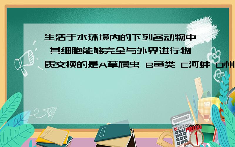 生活于水环境内的下列各动物中 其细胞能够完全与外界进行物质交换的是A草履虫 B鱼类 C河蚌 D州蚁 【说明理由哈,