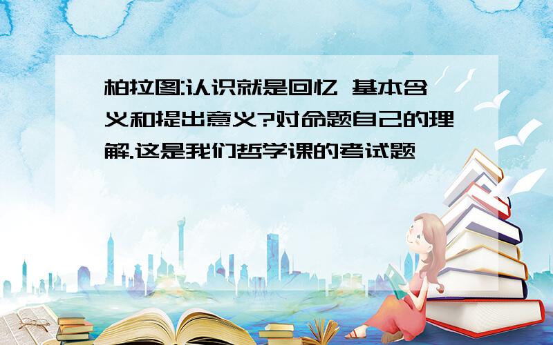 柏拉图:认识就是回忆 基本含义和提出意义?对命题自己的理解.这是我们哲学课的考试题,