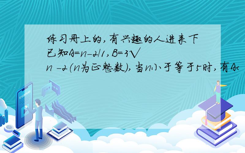 练习册上的,有兴趣的人进来下已知A=n-2/1,B=3√n -2（n为正整数）,当n小于等于5时,有A＜ B；请用计算器计算当 n＞=6时,A、B的若干个值,并由此归纳出当n＞=6时,A、B之间的大小关系.