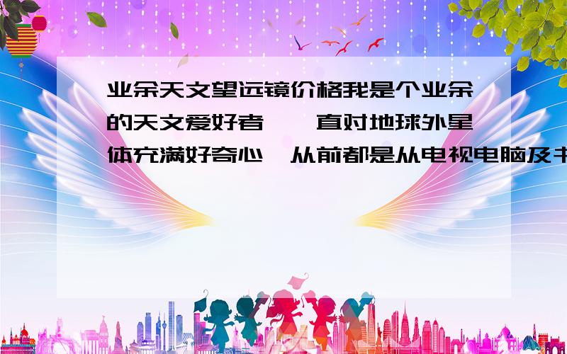 业余天文望远镜价格我是个业余的天文爱好者,一直对地球外星体充满好奇心,从前都是从电视电脑及书刊等传媒得到一些知识,但自己想真实感官一下天文的魅力,不知道买一台中等水准的业余