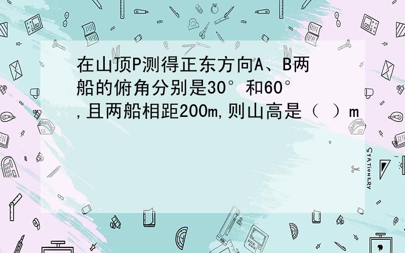 在山顶P测得正东方向A、B两船的俯角分别是30°和60°,且两船相距200m,则山高是（ ）m