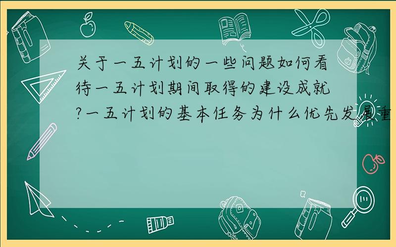 关于一五计划的一些问题如何看待一五计划期间取得的建设成就?一五计划的基本任务为什么优先发展重工业?优先发展重工业对于中国经济有什么积极作用?