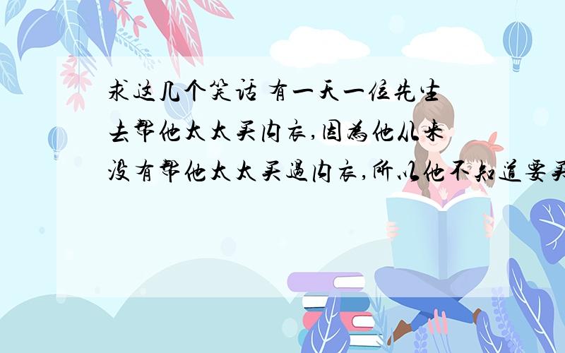 求这几个笑话 有一天一位先生去帮他太太买内衣,因为他从来没有帮他太太买过内衣,所以他不知道要买哪一种size!跟店员扯了半天,店员只好拿水果来形容了!店员：木瓜?先生：no!no!店员：苹