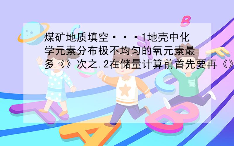 煤矿地质填空···1地壳中化学元素分布极不均匀的氧元素最多《》次之.2在储量计算前首先要再《》图上正确的确定其计算边界.