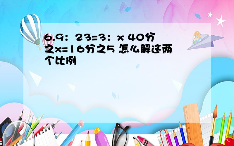 6.9：23=3：x 40分之x=16分之5 怎么解这两个比例