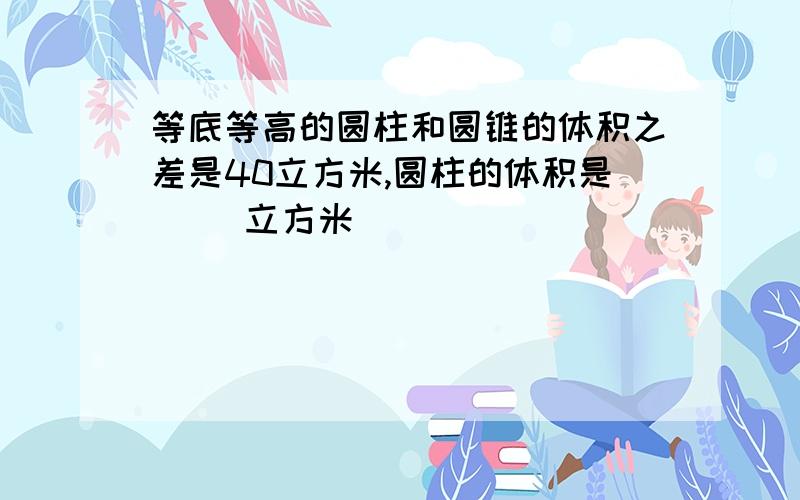 等底等高的圆柱和圆锥的体积之差是40立方米,圆柱的体积是（ ）立方米