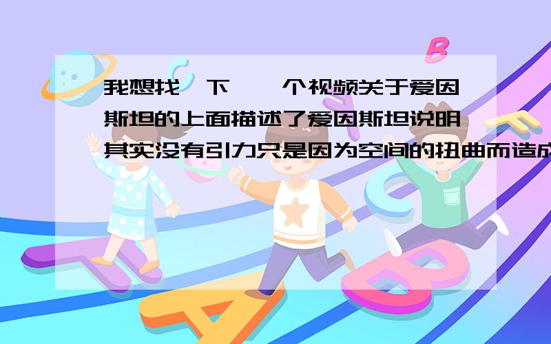 我想找一下,一个视频关于爱因斯坦的上面描述了爱因斯坦说明其实没有引力只是因为空间的扭曲而造成的.在CCTV看到的可现在找补到了,帮以下,