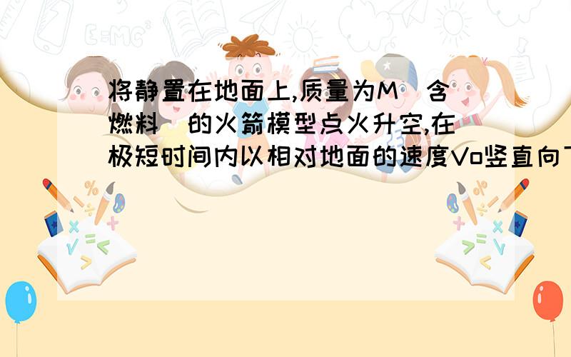 将静置在地面上,质量为M（含燃料）的火箭模型点火升空,在极短时间内以相对地面的速度Vo竖直向下喷出质量为m的炽热气体.忽略喷气过程重力和空气阻力的影响,则喷气结束时火箭模型获得