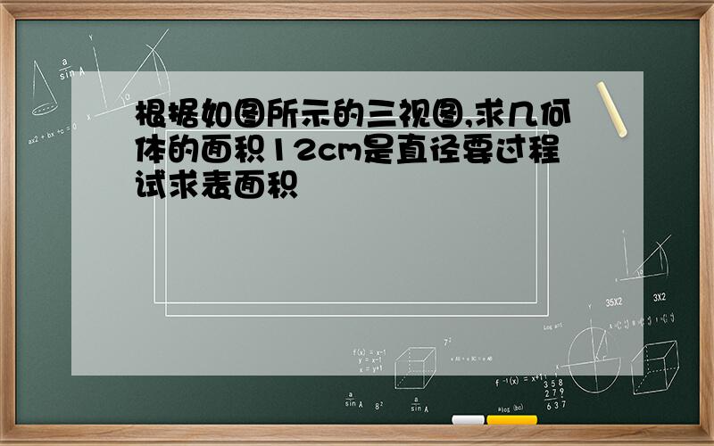 根据如图所示的三视图,求几何体的面积12cm是直径要过程试求表面积