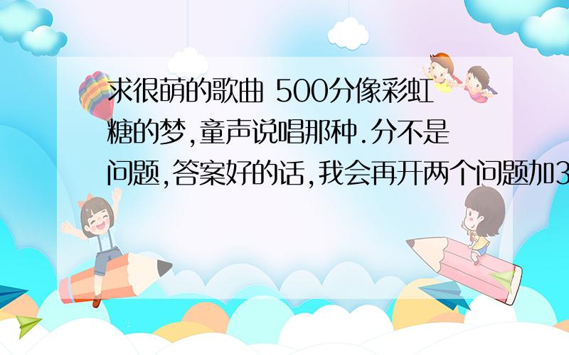 求很萌的歌曲 500分像彩虹糖的梦,童声说唱那种.分不是问题,答案好的话,我会再开两个问题加300分的.