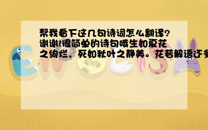 帮我看下这几句诗词怎么翻译?谢谢!很简单的诗句哦生如夏花之绚烂，死如秋叶之静美。花若解语还多事，石不能言最可人。