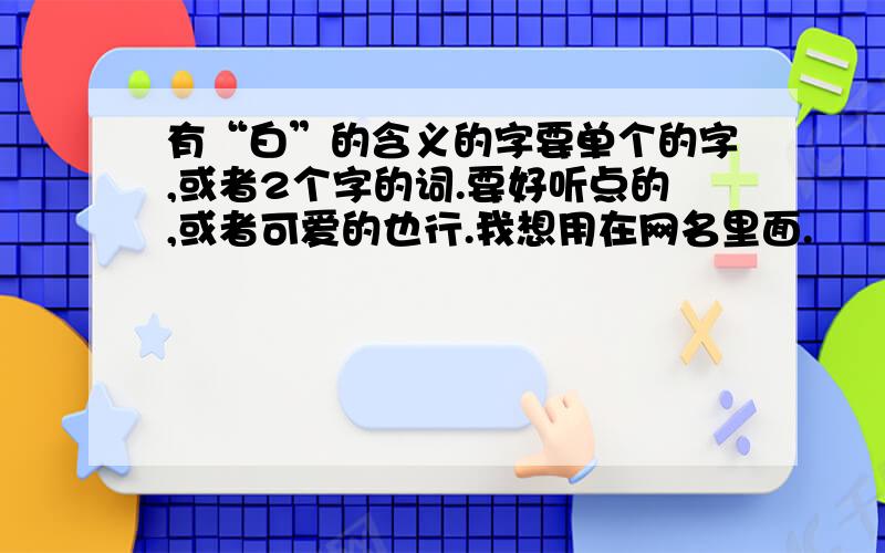 有“白”的含义的字要单个的字,或者2个字的词.要好听点的,或者可爱的也行.我想用在网名里面.