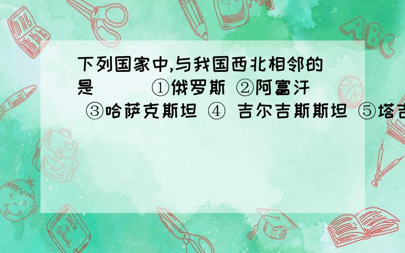 下列国家中,与我国西北相邻的是 （ ）①俄罗斯 ②阿富汗 ③哈萨克斯坦 ④ 吉尔吉斯斯坦 ⑤塔吉克斯坦 ⑥不丹A ① ② ③ B、②③④ C、③④⑤ D、①②④⑥