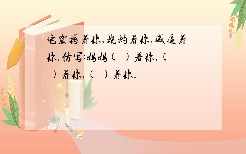 它震撼着你,烧灼着你,威逼着你.仿写:妈妈( )着你,( )着你,( )着你.