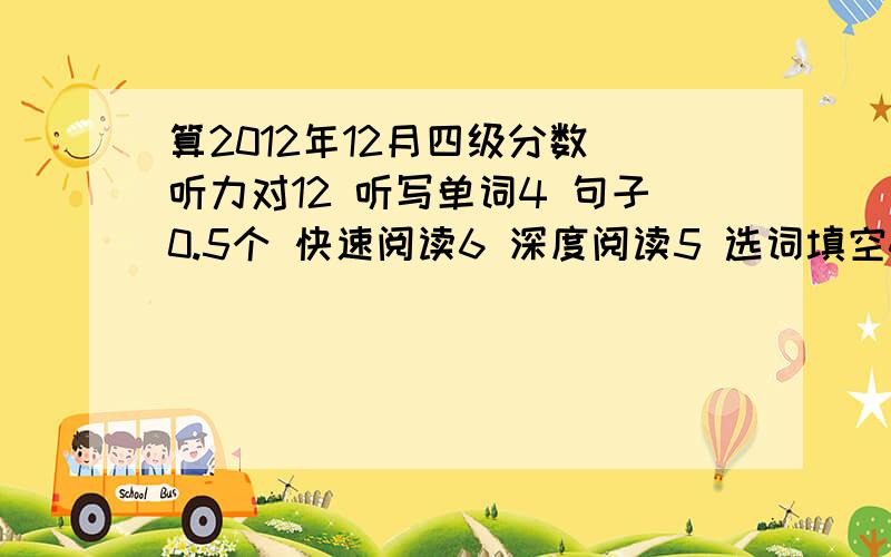 算2012年12月四级分数 听力对12 听写单词4 句子0.5个 快速阅读6 深度阅读5 选词填空4 翻译3 完型8作文一般