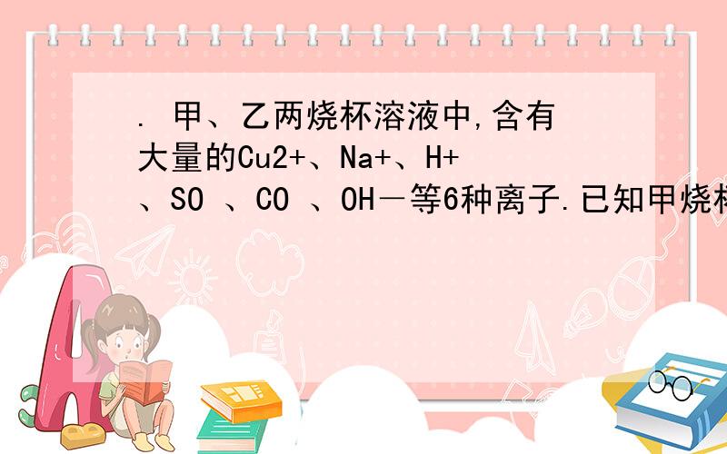 . 甲、乙两烧杯溶液中,含有大量的Cu2+、Na+、H+、SO 、CO 、OH－等6种离子.已知甲烧杯的溶液PH大于7,则甲烧杯的溶液中大量存在的四种离子是则甲烧杯的溶液中大量存在的三种离子是