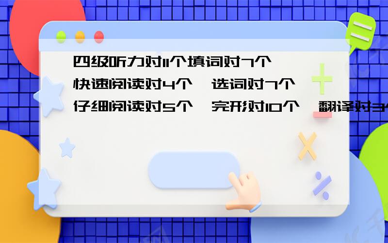 四级听力对11个填词对7个,快速阅读对4个,选词对7个,仔细阅读对5个,完形对10个,翻译对3个,作文估计80