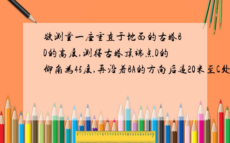 欲测量一座垂直于地面的古塔BD的高度,测得古塔顶端点D的仰角为45度,再沿着BA的方向后退20米至C处,测得古塔顶端点D的仰角为30度.求古塔BD的高度【跟号3约等于1.732,结果保留一位小数】.