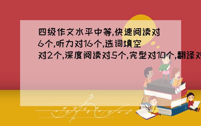 四级作文水平中等,快速阅读对6个,听力对16个,选词填空对2个,深度阅读对5个,完型对10个,翻译对2个,能过么,愁死了啊,模拟卷做了好多,可一直没有见提高