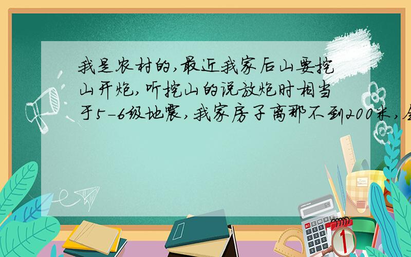 我是农村的,最近我家后山要挖山开炮,听挖山的说放炮时相当于5-6级地震,我家房子离那不到200米,会造成损坏吗?这个震源是不是应该属于浅表性的,听说浅表性的更厉害,主要是会影响到房子吗