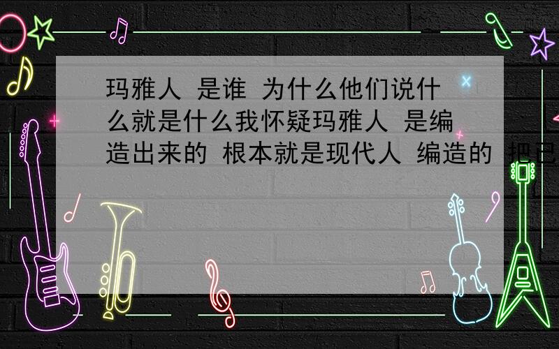 玛雅人 是谁 为什么他们说什么就是什么我怀疑玛雅人 是编造出来的 根本就是现代人 编造的 把已经发生过的事 假装考古出来的 在说一次 都以为是他们预测的 这个迷信是一个道理的 算卦