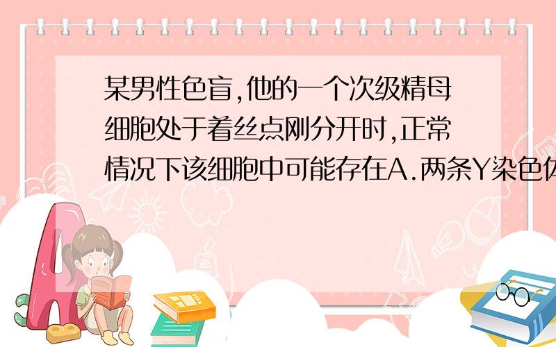 某男性色盲,他的一个次级精母细胞处于着丝点刚分开时,正常情况下该细胞中可能存在A.两条Y染色体,两个色盲基因           B.两条X染色体,两个色盲基因         C.一条Y染色体,没有色盲基因