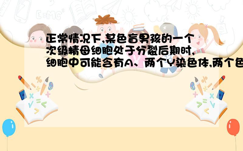 正常情况下,某色盲男孩的一个次级精母细胞处于分裂后期时,细胞中可能含有A、两个Y染色体,两个色盲基因 B、一个X染色体,一个Y染色体,一个色盲基因；C、两个X染色体,两个色盲基因D、一个Y