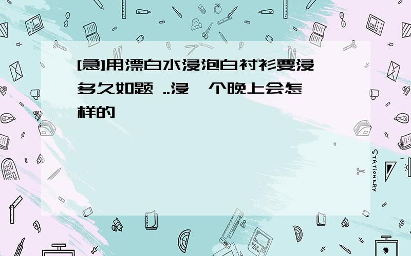 [急]用漂白水浸泡白衬衫要浸多久如题 ..浸一个晚上会怎样的