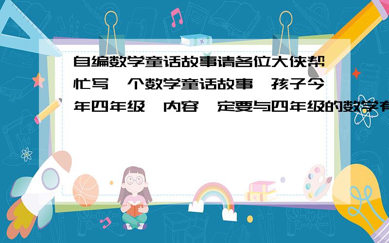 自编数学童话故事请各位大侠帮忙写一个数学童话故事,孩子今年四年级,内容一定要与四年级的数学有关.必须是自己编写的童话故事.今年是国庆60周年,也可以编一个与国庆60年有关的数学童