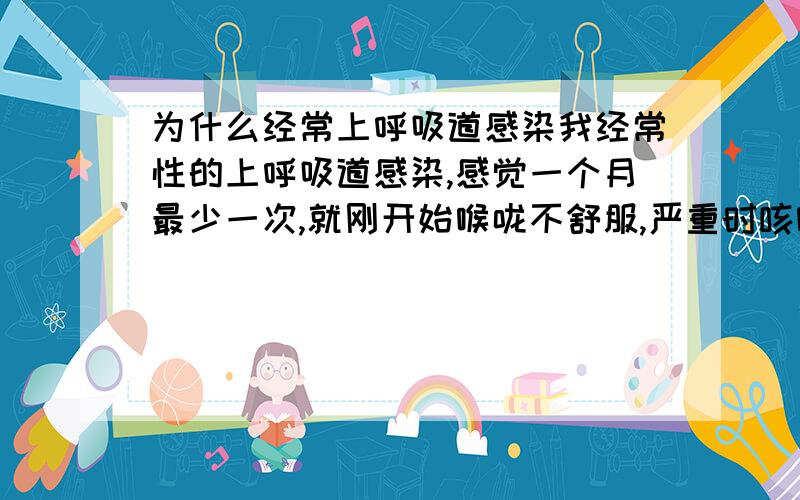 为什么经常上呼吸道感染我经常性的上呼吸道感染,感觉一个月最少一次,就刚开始喉咙不舒服,严重时咳嗽,我还有鼻窦炎,一感染就犯.是抵抗力差吗?我运动也不少啊,水也不少喝,饭也不少吃,我