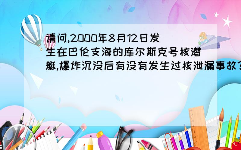 请问,2000年8月12日发生在巴伦支海的库尔斯克号核潜艇,爆炸沉没后有没有发生过核泄漏事故?