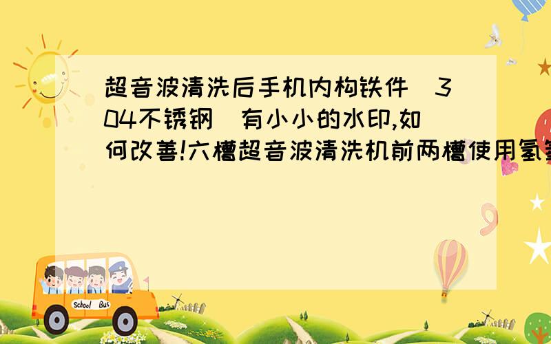 超音波清洗后手机内构铁件（304不锈钢）有小小的水印,如何改善!六槽超音波清洗机前两槽使用氢氧化钠将漆去掉,后面4槽均使用超纯水进行清洗,但烘干后有水印,希望各位大虾专 家们给予解