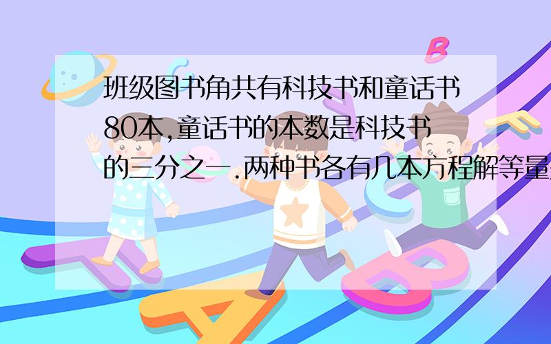 班级图书角共有科技书和童话书80本,童话书的本数是科技书的三分之一.两种书各有几本方程解等量关系