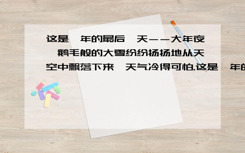 这是一年的最后一天－－大年夜,鹅毛般的大雪纷纷扬扬地从天空中飘落下来,天气冷得可怕.这是一年的最后一天-----大年夜,鹅毛般的大雪纷纷扬扬地从天空中飘落下来,天气冷得可怕. 这句话