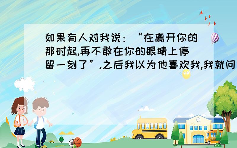 如果有人对我说：“在离开你的那时起,再不敢在你的眼睛上停留一刻了”.之后我以为他喜欢我,我就问他,可他却说我误会他了.