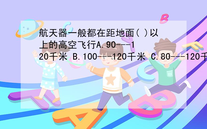 航天器一般都在距地面( )以上的高空飞行A.90---120千米 B.100---120千米 C.80---120千米 D.110---120千米