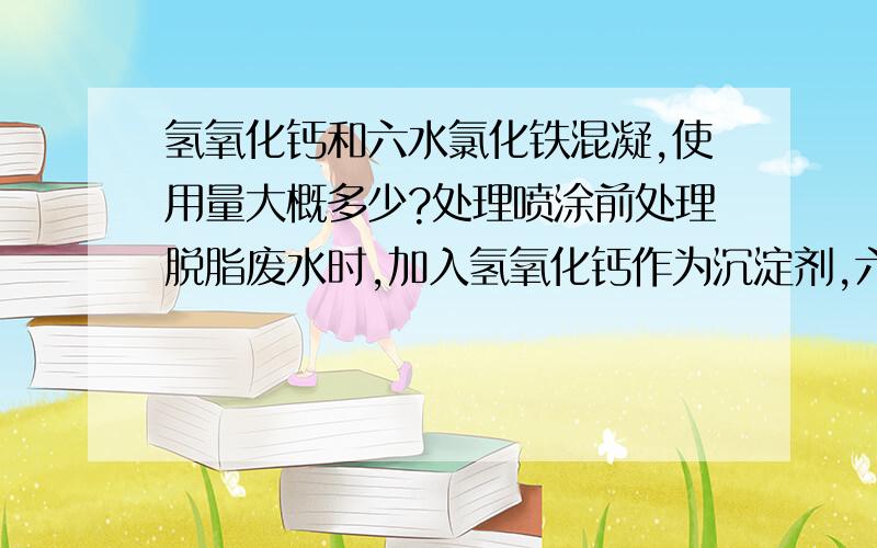 氢氧化钙和六水氯化铁混凝,使用量大概多少?处理喷涂前处理脱脂废水时,加入氢氧化钙作为沉淀剂,六水氯化铁和PAM作为混凝剂；请问混凝剂应该加入,加入量为多少,给一个范围就可以.谢谢.