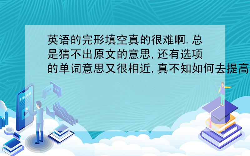 英语的完形填空真的很难啊.总是猜不出原文的意思,还有选项的单词意思又很相近,真不知如何去提高