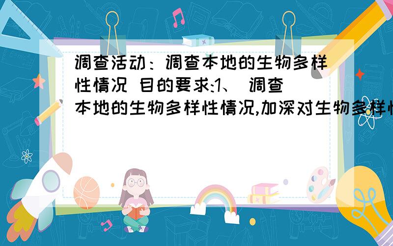 调查活动：调查本地的生物多样性情况 目的要求:1、 调查本地的生物多样性情况,加深对生物多样性的的认 识.2、 初步了解我国生物多样性面临的问题及原因,认识到作 为公民应尽的责任.活