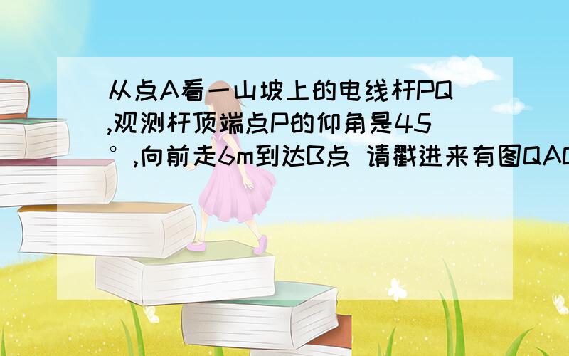 从点A看一山坡上的电线杆PQ,观测杆顶端点P的仰角是45°,向前走6m到达B点 请戳进来有图QAQ在线等TTTTTTTTTTTTTTT 答的好加悬赏啊啊啊是真的啊TAT