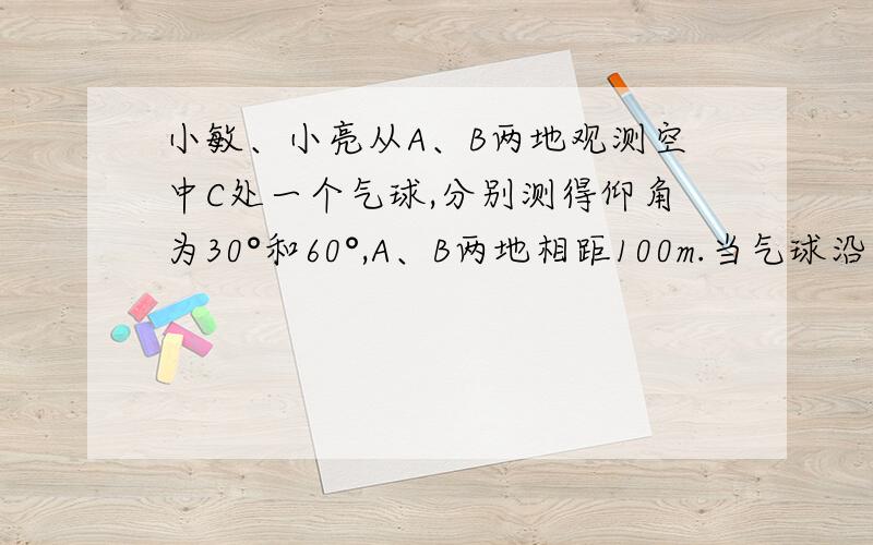 小敏、小亮从A、B两地观测空中C处一个气球,分别测得仰角为30°和60°,A、B两地相距100m.当气球沿与BA平行地飘移10秒后到达C'处时,在A处测得气球的仰角为45°.（1）求气球的高度；（2）求气球